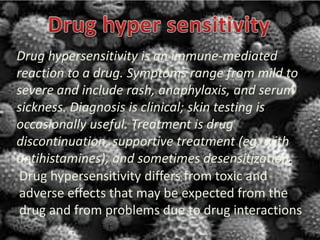 Drug hypersensitivity differs from toxic and
adverse effects that may be expected from the
drug and from problems due to drug interactions
Drug hypersensitivity is an immune-mediated
reaction to a drug. Symptoms range from mild to
severe and include rash, anaphylaxis, and serum
sickness. Diagnosis is clinical; skin testing is
occasionally useful. Treatment is drug
discontinuation, supportive treatment (eg, with
antihistamines), and sometimes desensitization.
 