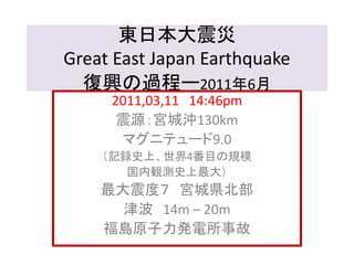 東日本大震災 
Great East Japan Earthquake 
復興の過程ー2011年6月 
2011,03,11 14:46pm 
震源：宮城沖130km 
マグニテュード9.0 
（記録史上、世界4番目の規模 
国内観測史上最大） 
最大震度７ 宮城県北部 
津波14m – 20m 
福島原子力発電所事故 
 