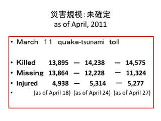 災害規模：未確定 
as of April, 2011 
• Ｍａｒｃｈ １１ ｑｕａｋｅ-tsunami ｔｏｌｌ 
• Ｋｉｌｌｅｄ 13,895 ― 14,238 ― 14,575 
• Ｍｉｓｓｉｎｇ 13,864 ― 12,228 －...