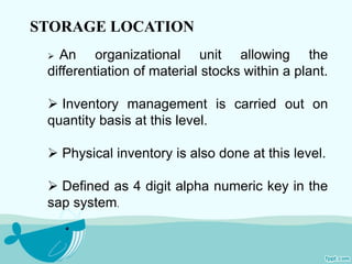 STORAGE LOCATION 
 An organizational unit allowing the 
differentiation of material stocks within a plant. 
 Inventory management is carried out on 
quantity basis at this level. 
 Physical inventory is also done at this level. 
 Defined as 4 digit alpha numeric key in the 
sap system. 
 