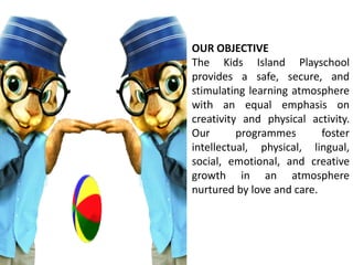 OUR OBJECTIVE
The Kids Island Playschool
provides a safe, secure, and
stimulating learning atmosphere
with an equal emphasis on
creativity and physical activity.
Our programmes foster
intellectual, physical, lingual,
social, emotional, and creative
growth in an atmosphere
nurtured by love and care.
 