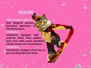 FACILITIES
•Well Designed Classrooms
Well designed spacious, colorful,
decorated classrooms with child
friendly furniture.
•Auditorium
Auditorium equipped with LCD
projector which allow children to
learn from audio visual animations,
cartoon movies and presentations.
•School Bus
Innovatively designed school bus to
pick and drop kids from home.
 