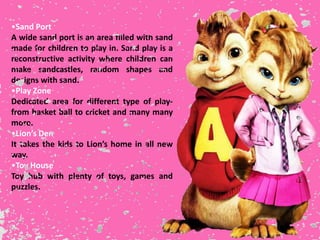 •Sand Port
A wide sand port is an area filled with sand
made for children to play in. Sand play is a
reconstructive activity where children can
make sandcastles, random shapes and
designs with sand.
•Play Zone
Dedicated area for different type of play-
from basket ball to cricket and many many
more.
•Lion’s Den
It takes the kids to Lion’s home in all new
way.
•Toy House
Toy hub with plenty of toys, games and
puzzles.
 