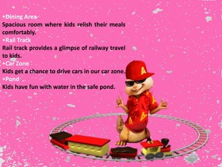 •Dining Area
Spacious room where kids relish their meals
comfortably.
•Rail Track
Rail track provides a glimpse of railway travel
to kids.
•Car Zone
Kids get a chance to drive cars in our car zone.
•Pond
Kids have fun with water in the safe pond.
 