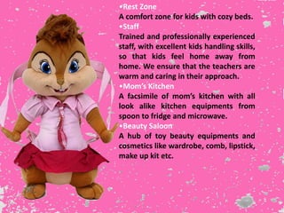 •Rest Zone
A comfort zone for kids with cozy beds.
•Staff
Trained and professionally experienced
staff, with excellent kids handling skills,
so that kids feel home away from
home. We ensure that the teachers are
warm and caring in their approach.
•Mom’s Kitchen
A facsimile of mom’s kitchen with all
look alike kitchen equipments from
spoon to fridge and microwave.
•Beauty Saloon
A hub of toy beauty equipments and
cosmetics like wardrobe, comb, lipstick,
make up kit etc.
 
