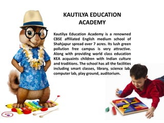 KAUTILYA EDUCATION
ACADEMY
Kautilya Education Academy is a renowned
CBSE affiliated English medium school of
Shahjapur spread over 7 acres. Its lush green
pollution free campus is very attractive.
Along with providing world class education
KEA acquaints children with Indian culture
and traditions. The school has all the facilities
including smart classes, library, science lab,
computer lab, play ground, auditorium.
 