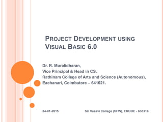PROJECT DEVELOPMENT USING
VISUAL BASIC 6.0
Dr. R. Muralidharan,
Vice Principal & Head in CS,
Rathinam College of Arts and Science (Autonomous),
Eachanari, Coimbatore – 641021.
24-01-2015 Sri Vasavi College (SFW), ERODE - 638316
 