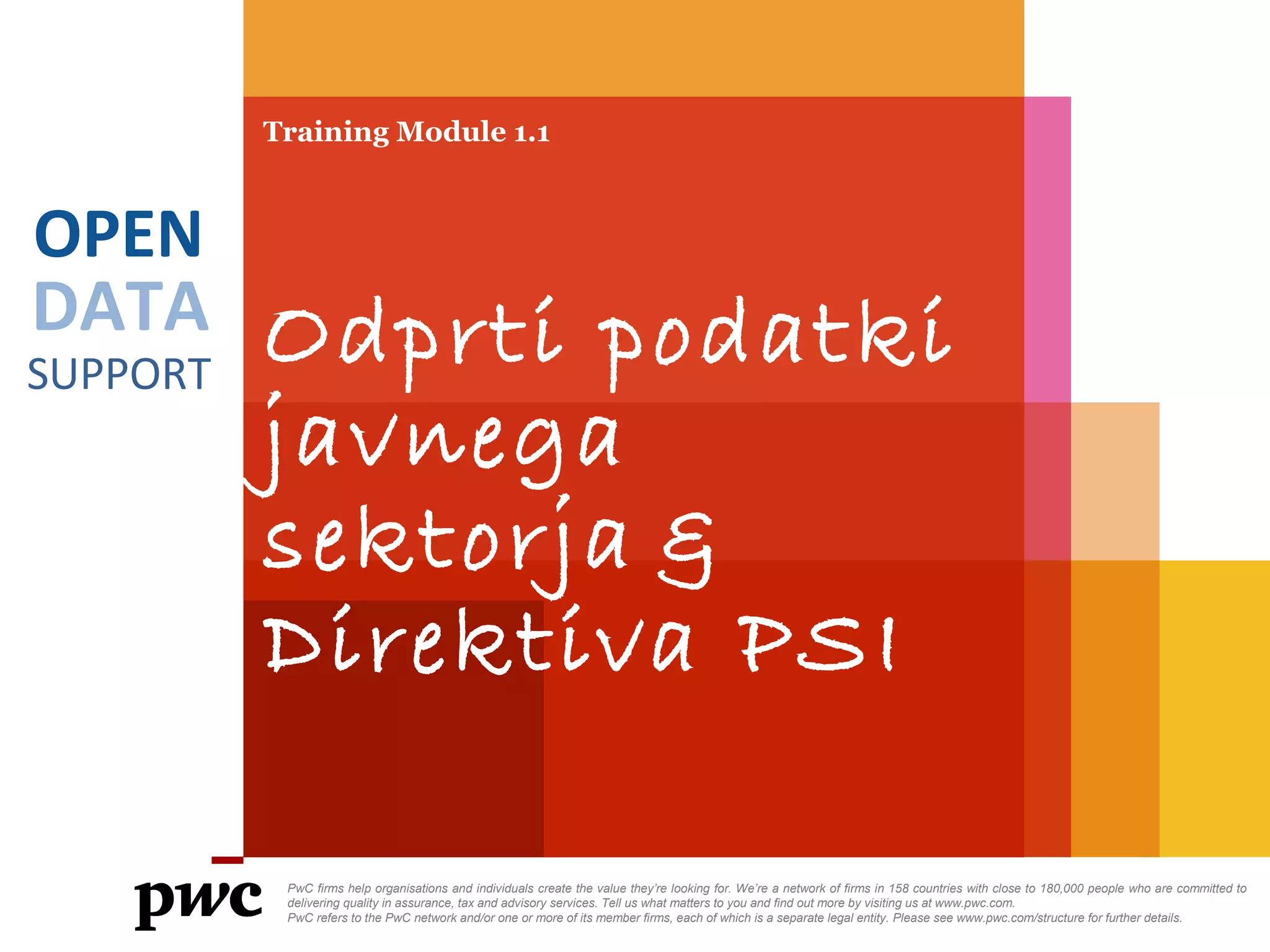 DATA
SUPPORT
OPEN
Training Module 1.1
Odprti podatki
javnega
sektorja &
Direktiva PSI
PwC firms help organisations and individuals create the value they’re looking for. We’re a network of firms in 158 countries with close to 180,000 people who are committed to
delivering quality in assurance, tax and advisory services. Tell us what matters to you and find out more by visiting us at www.pwc.com.
PwC refers to the PwC network and/or one or more of its member firms, each of which is a separate legal entity. Please see www.pwc.com/structure for further details.
 