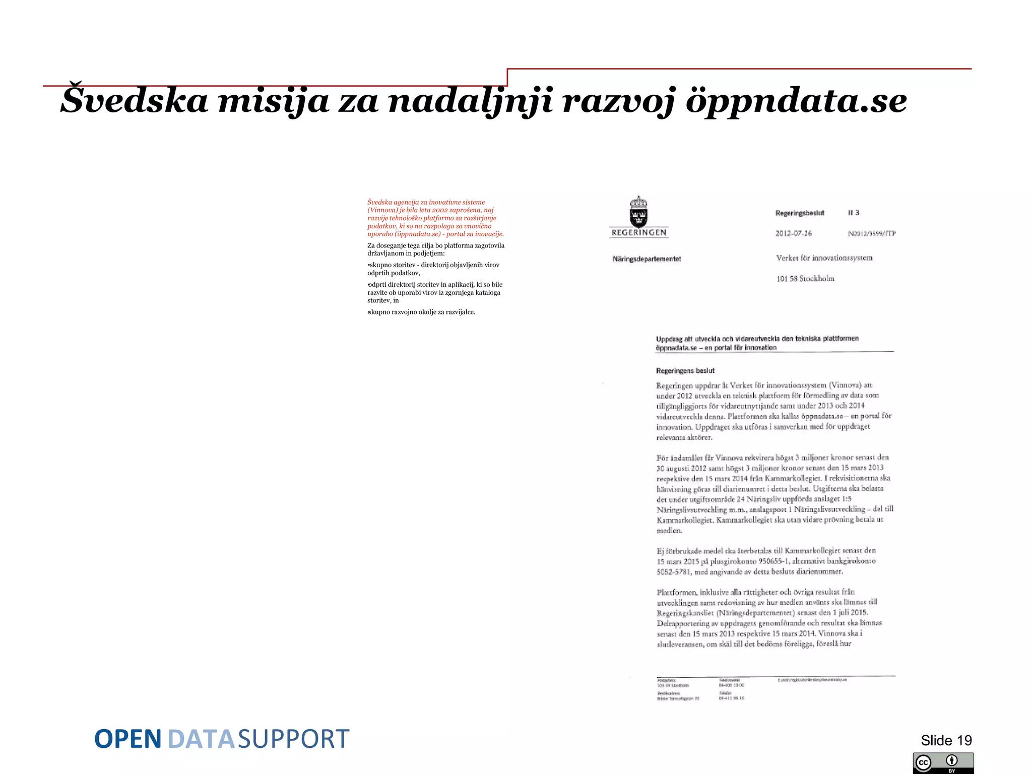 DATASUPPORTOPEN
Švedska misija za nadaljnji razvoj öppndata.se
Švedska agencija za inovativne sisteme
(Vinnova) je bila leta 2002 zaprošena, naj
razvije tehnološko platformo za razširjanje
podatkov, ki so na razpolago za vnovično
uporabo (öppnadata.se) - portal za inovacije.
Za doseganje tega cilja bo platforma zagotovila
državljanom in podjetjem:
•skupno storitev - direktorij objavljenih virov
odprtih podatkov,
•odprti direktorij storitev in aplikacij, ki so bile
razvite ob uporabi virov iz zgornjega kataloga
storitev, in
•skupno razvojno okolje za razvijalce.
Slide 19
 