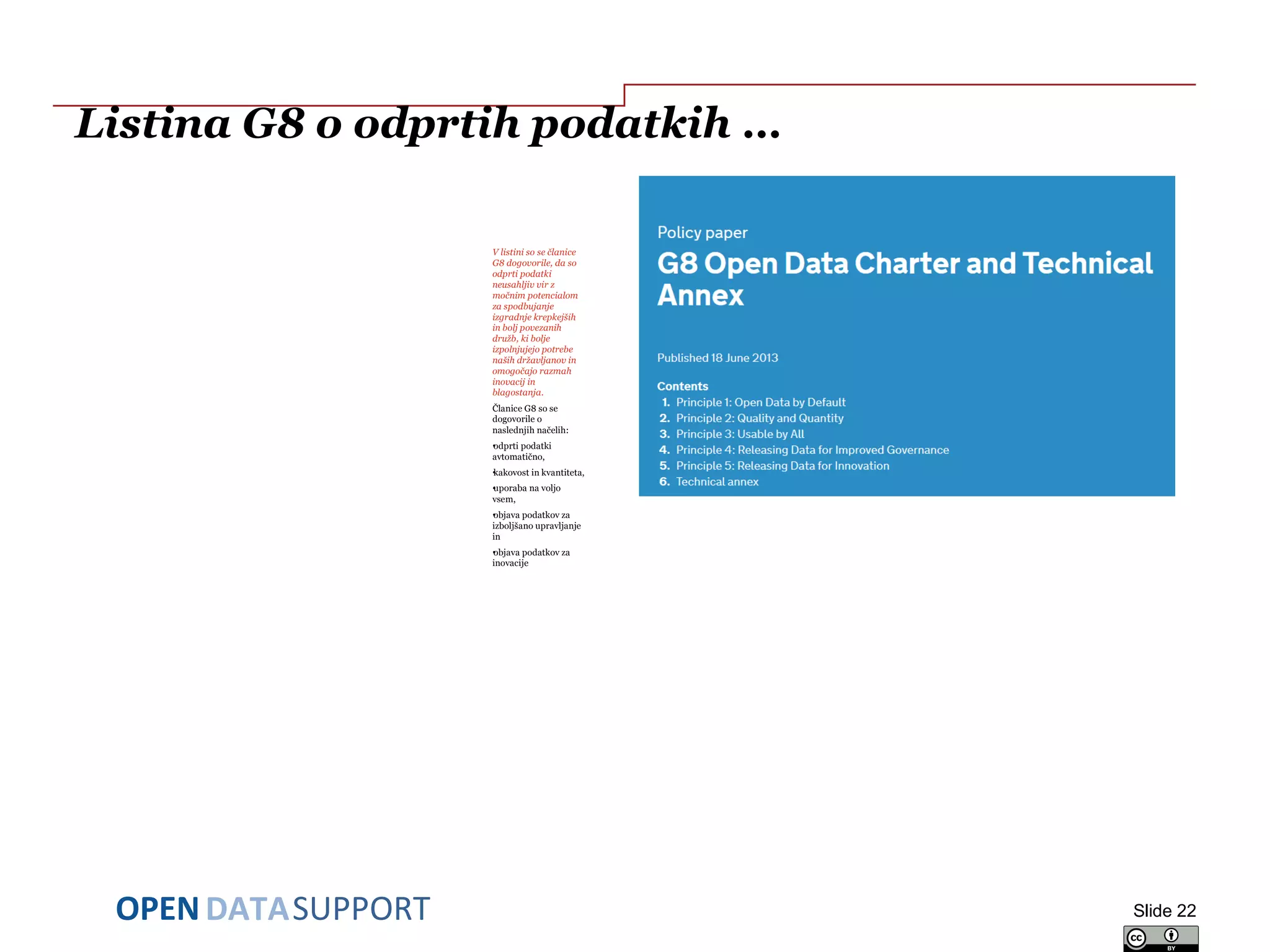 DATASUPPORTOPEN
Listina G8 o odprtih podatkih …
V listini so se članice
G8 dogovorile, da so
odprti podatki
neusahljiv vir z
močnim potencialom
za spodbujanje
izgradnje krepkejših
in bolj povezanih
družb, ki bolje
izpolnjujejo potrebe
naših državljanov in
omogočajo razmah
inovacij in
blagostanja.
Članice G8 so se
dogovorile o
naslednjih načelih:
•odprti podatki
avtomatično,
•kakovost in kvantiteta,
•uporaba na voljo
vsem,
•objava podatkov za
izboljšano upravljanje
in
•objava podatkov za
inovacije
Slide 22
 