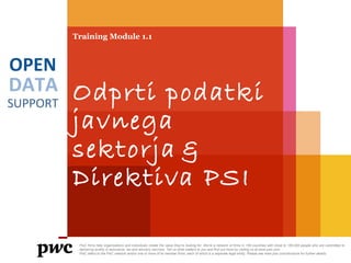 DATA
SUPPORT
OPEN
Training Module 1.1
Odprti podatki
javnega
sektorja &
Direktiva PSI
PwC firms help organisations and individuals create the value they’re looking for. We’re a network of firms in 158 countries with close to 180,000 people who are committed to
delivering quality in assurance, tax and advisory services. Tell us what matters to you and find out more by visiting us at www.pwc.com.
PwC refers to the PwC network and/or one or more of its member firms, each of which is a separate legal entity. Please see www.pwc.com/structure for further details.
 