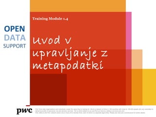 DATA
SUPPORT
OPEN
Training Module 1.4
Uvod v
upravljanje z
metapodatki
PwC firms help organisations and individuals create the value they’re looking for. We’re a network of firms in 158 countries with close to 180,000 people who are committed to
delivering quality in assurance, tax and advisory services. Tell us what matters to you and find out more by visiting us at www.pwc.com.
PwC refers to the PwC network and/or one or more of its member firms, each of which is a separate legal entity. Please see www.pwc.com/structure for further details.
 