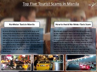 You should straight away tell the driver to switch
on the meter. If he does not follow the advice,
there are many minicabs available in the Manila
city and most drivers are not scammers. When the
international travellers are coming from the
airport to the Manila city, it would be best to hire
the “airport taxi”. Although airport taxi fares are
slightly expensive but are much safer for the
tourists. Or it would be great to take a pick-up
from the Manila hotel where you are staying.
How to Avoid No-Meter Taxis ScamNo-Meter Taxis in Manila
In case of hiring no-meter taxis, both local and
international travellers can be confirmed as the
victim. The driver may not switch on the meter.
When the tourists during their Manila trips do
not tell driver to turn on the meter, they will get
charged a lot of money when they arrive at their
likely destination. Meanwhile other drivers will
tell them that it is “too far to reach” or “the traffic
is too bad to get out of it”, so they must pay a
fixed price.
Top Five Tourist Scams in Manila
 