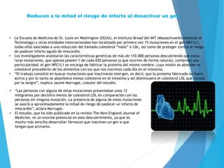 Reducen a la mitad el riesgo de infarto al desactivar un gen
• La Escuela de Medicina de St. Louis en Washington (EEUU), el Instituto Broad del MIT (Massachusetts Institute of
Technology) y otras entidades internacionales han localizado por primera vez 15 mutaciones en el gen NPC1L1,
todas ellas asociadas a una reducción del llamado colesterol “malo” o LDL, así como de proteger contra el riesgo
de padecer infarto agudo de miocardio.
• Los investigadores analizaron las características genéticas de más de 110.000 personas descubriendo que estas
raras mutaciones, que apenas poseen 1 de cada 650 personas (y que ocurren de forma natural), contenían una
particularidad: el gen NPC1L1 se encarga de fabricar la proteína del mismo nombre, cuya misión es absorber el
colesterol procedente de los alimentos con los que nos nutrimos cada día en el intestino.
• “El trabajo consistió en buscar mutaciones que inactivaran este gen, es decir, que la proteína fabricada no fuera
activa y por lo tanto se absorbiera menos colesterol en el intestino y así disminuyera el colesterol LDL que circula
por la sangre”, explica Jaume Marrugat, coautor del estudio.
• “Las personas con alguna de estas mutaciones presentaban unos 12
miligramos por decilitro menos de colesterol LDL en comparación con las
personas sin ninguna mutación. La presencia de alguna de estas mutaciones
se asoció a aproximadamente la mitad de riesgo de padecer un infarto de
miocardio”, aclara Marrugat.
• El estudio, que ha sido publicado en la revista The New England Journal of
Medicine, ve un enorme potencial en este descubrimiento, ya que es
mucho más sencillo desarrollar fármacos que inactiven un gen a que
tengan que activarlo.
 