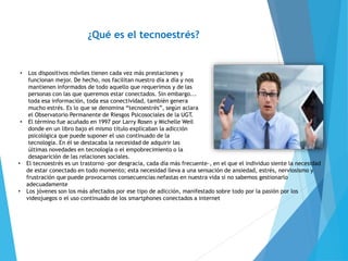 ¿Qué es el tecnoestrés?
• Los dispositivos móviles tienen cada vez más prestaciones y
funcionan mejor. De hecho, nos facilitan nuestro día a día y nos
mantienen informados de todo aquello que requerimos y de las
personas con las que queremos estar conectados. Sin embargo...
toda esa información, toda esa conectividad, también genera
mucho estrés. Es lo que se denomina “tecnoestrés”, según aclara
el Observatorio Permanente de Riesgos Psicosociales de la UGT.
• El término fue acuñado en 1997 por Larry Rosen y Michelle Weil
donde en un libro bajo el mismo título explicaban la adicción
psicológica que puede suponer el uso continuado de la
tecnología. En él se destacaba la necesidad de adquirir las
últimas novedades en tecnología o el empobrecimiento o la
desaparición de las relaciones sociales.
• El tecnoestrés es un trastorno -por desgracia, cada día más frecuente-, en el que el individuo siente la necesidad
de estar conectado en todo momento; esta necesidad lleva a una sensación de ansiedad, estrés, nerviosismo y
frustración que puede provocarnos consecuencias nefastas en nuestra vida si no sabemos gestionarlo
adecuadamente
• Los jóvenes son los más afectados por ese tipo de adicción, manifestado sobre todo por la pasión por los
videojuegos o el uso continuado de los smartphones conectados a internet
 