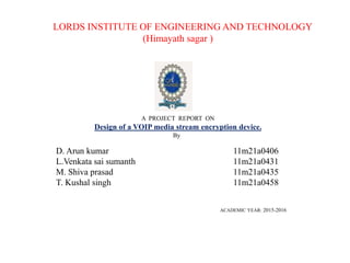 LORDS INSTITUTE OF ENGINEERING AND TECHNOLOGY
(Himayath sagar )
A PROJECT REPORT ON
Design of a VOIP media stream encryption device.
By
D. Arun kumar 11m21a0406
L.Venkata sai sumanth 11m21a0431
M. Shiva prasad 11m21a0435
T. Kushal singh 11m21a0458
ACADEMIC YEAR: 2015-2016
 