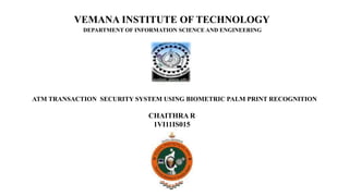 VEMANA INSTITUTE OF TECHNOLOGY
DEPARTMENT OF INFORMATION SCIENCE AND ENGINEERING
ATM TRANSACTION SECURITY SYSTEM USING BIOMETRIC PALM PRINT RECOGNITION
CHAITHRA R
1VI11IS015
 