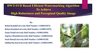 DWT-SVD Based Efficient Watermarking Algorithm
To Achieve
High Robustness and Perceptual Quality Image
By-
Rahul Kodali(University Roll Number:-14300111073)
Rohan Kamila(University Roll Number:-14300111079)
Sentu Paul(University Roll Number:-14300111094)
Supriya Mondal(University Roll Number:-14300111116)
Surit Datta(University Roll Number:-14300111120)
Siddhartha Kar(University Roll Number:-14300111099)
 