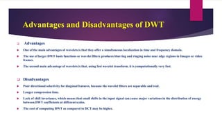 Advantages and Disadvantages of DWT
 Advantages
 One of the main advantages of wavelets is that they offer a simultaneous localization in time and frequency domain.
 The use of larger DWT basis functions or wavelet filters produces blurring and ringing noise near edge regions in Images or video
frames.
 The second main advantage of wavelets is that, using fast wavelet transform, it is computationally very fast.
 Disadvantages
 Poor directional selectivity for diagonal features, because the wavelet filters are separable and real.
 Longer compression time.
 Lack of shift invariance, which means that small shifts in the input signal can cause major variations in the distribution of energy
between DWT coefficients at different scales.
 The cost of computing DWT as compared to DCT may be higher.
 