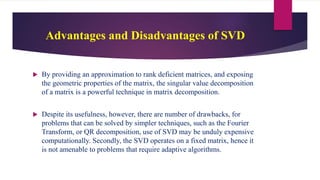 Advantages and Disadvantages of SVD
 By providing an approximation to rank deficient matrices, and exposing
the geometric properties of the matrix, the singular value decomposition
of a matrix is a powerful technique in matrix decomposition.
 Despite its usefulness, however, there are number of drawbacks, for
problems that can be solved by simpler techniques, such as the Fourier
Transform, or QR decomposition, use of SVD may be unduly expensive
computationally. Secondly, the SVD operates on a fixed matrix, hence it
is not amenable to problems that require adaptive algorithms.
 
