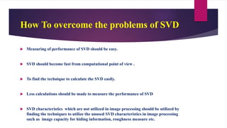 How To overcome the problems of SVD
 Measuring of performance of SVD should be easy.
 SVD should become fast from computational point of view .
 To find the technique to calculate the SVD easily.
 Less calculations should be made to measure the performance of SVD
 SVD characteristics which are not utilized in image processing should be utilized by
finding the techniques to utilize the unused SVD characteristics in image processing
such as image capacity for hiding information, roughness measure etc.
 