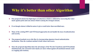 Why it’s better than other Algorithm
 Our proposed scheme has high degree of robustness which is validated by recovering the water-
mark against print and scan attack which is among the strongest attacks.
 Even though scheme is blind in nature it gives result better than non-blind ones.
 Many of the existing DWT and SVD based approaches do not handle the issue of authentication
and security.
 The proposed method covers this flaw by incorporating signature-based authentication
mechanism. Thus the resultant method is both robust and secure.
 Since the proposed algorithm takes the advantages of the Wavelet Transform and SVD methods
simultaneously, the extracted water-marks are more robust against all mentioned attacks (such
as cropping and rotation).
 