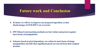 Future work and Conclusion
 In future we will try to improve our proposed algorithm, so that
disadvantages of SVD-DWT can overcome
 DWT-Based watermarking methods are fast /robust and protect against
most forms of manipulation
 Schemes based on pixel dependency are robust in most forms of image
manipulation, but fail when significant pixels are moved from their original
location
 