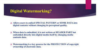 Digital Watermarking?
 Allows users to embed SPECIAL PATTERN or SOME DATA into
digital contents without changing its perceptual quality.
 When data is embedded, it is not written at HEADER PART but
embedded directly into digital media itself by changing media
contents data.
 Watermarking is a key process for the PROTECTION of copyright
ownership of electronic data.
 