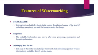 Features of Watermarking
 Invisible/Inaudible
 Information is embedded without digital content degradation, because of the level of
embedding operation is too small for human to notice the change.
 Inseparable
 The embedded information can survive after some processing, compression and
format transformation.
 Unchanging data file size
 Data size of the media is not changed before and after embedding operation because
information is embedded directly into the media.
 