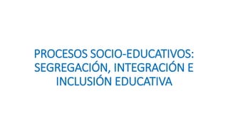 PROCESOS SOCIO-EDUCATIVOS:
SEGREGACIÓN, INTEGRACIÓN E
INCLUSIÓN EDUCATIVA
 
