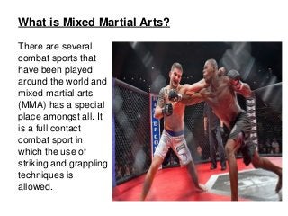 What is Mixed Martial Arts?
There are several 
combat sports that 
have been played 
around the world and 
mixed martial arts 
(MMA) has a special 
place amongst all. It 
is a full contact 
combat sport in 
which the use of 
striking and grappling 
techniques is 
allowed.
 