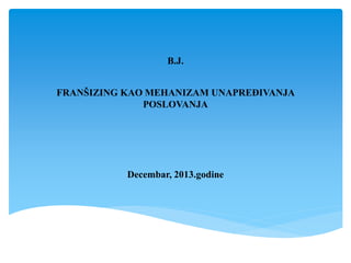 B.J.
FRANŠIZING KAO MEHANIZAM UNAPREĐIVANJA
POSLOVANJA
Decembar, 2013.godine
 