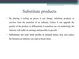 Substitute products
• By placing a ceiling on prices it can charge, substitute products or
services limit the potential of an industry. Unless it can upgrade the
quality of the product or differentiate it somehow (as via marketing), the
industry will suffer in earnings and possibly in growth.
• Substitutes not only limit profits in normal times; they also reduce
the bonanza an industry can reap in boom times.
 