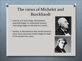 The views of Michelet and
Burckhardt
O Science and technology: Renaissance
scientists began to understand science,
technology began to develop as a result.
O Society: In Renaissance Italy society became
much more advanced. Rulers began to listen
to the people they ruled.
 