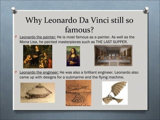 Why Leonardo Da Vinci still so
famous?
O Leonardo the painter: He is most famous as a painter. As well as the
Mona Lisa, he painted masterpieces such as THE LAST SUPPER.
O Leonardo the engineer: He was also a brilliant engineer. Leonardo also
came up with designs for a submarine and the flying machine.
 