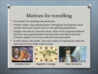 Motives for travelling
O One reason for travelling was adventure.
O Another reason was overpopulation. Portuguese and Spanish rulers
wanted more land to grow food for their growing populations.
O Religion was also an important factor. Most of the explorers believed
that God was supporting them because they intended to take the
Christian religion to the new lands that they discovered.
O Another factor was wealth. The main reason for sailing both east and
west was to find a trade route to India.
Cristobal Colon Vasco Da GamaMagellan’s Voyage
 