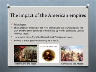 The impact of the American empires
O Advantages:
O The European empires in the New World were the foundations of the
USA and the other countries which make up North, South and Central
America today.
O New foods came from the Spanish and Portuguese rulers.
O Europe´s trade grew enormously as a result.
Pizarro and the Incas Cortes and the Aztecs
 