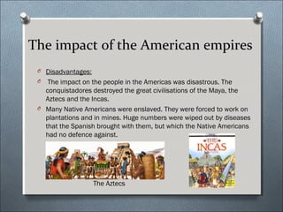 The impact of the American empires
O Disadvantages:
O The impact on the people in the Americas was disastrous. The
conquistadores destroyed the great civilisations of the Maya, the
Aztecs and the Incas.
O Many Native Americans were enslaved. They were forced to work on
plantations and in mines. Huge numbers were wiped out by diseases
that the Spanish brought with them, but which the Native Americans
had no defence against.
The Aztecs
 