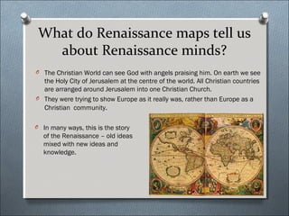 What do Renaissance maps tell us
about Renaissance minds?
O The Christian World can see God with angels praising him. On earth we see
the Holy City of Jerusalem at the centre of the world. All Christian countries
are arranged around Jerusalem into one Christian Church.
O They were trying to show Europe as it really was, rather than Europe as a
Christian community.
O In many ways, this is the story
of the Renaissance – old ideas
mixed with new ideas and
knowledge.
 
