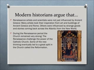 Modern historians argue that…
O Renaissance artists and scientists were not just influenced by Ancient
Greece: Many artists took their inspiration from art and buildings of
Ancient Greece and Rome. Others were influenced by strange goods
and stories coming back across the Atlantic from the New World.
O During the Renaissance period the
Church remained very strong: The
Renaissance challenge the power of the
Catholic Church. Some of the new
thinking eventually led to a great split in
the Church called the Reformation.
 