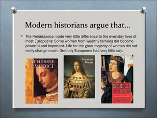 Modern historians argue that…
O The Renaissance made very little difference to the everyday lives of
most Europeans: Some women from wealthy families did become
powerful and important. Life for the great majority of women did not
really change much. Ordinary Europeans had very little say.
 