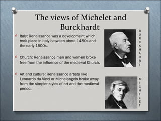 The views of Michelet and
Burckhardt
O Italy: Renaissance was a development which
took place in Italy between about 1450s and
the early 1500s.
O Church: Renaissance men and women broke
free from the influence of the medieval Church.
O Art and culture: Renaissance artists like
Leonardo da Vinci or Michelangelo broke away
from the simpler styles of art and the medieval
period.
M
I
C
H
E
L
E
T
B
U
R
C
K
H
A
R
D
T
 