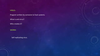 VIRUS:-
Program written by someone to hack systems.
What is anti-virus?
Who creates it?
WORM:
Self replicating virus.
 