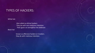 TYPES OF HACKERS:
White hat:
Also called as ethical hackers.
They do with non-malicious intention.
Their goal is to strengthen the defenses
Black hat:
known as offensive hackers or Crackers.
they do with malicious intention.
 