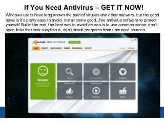 If You Need Antivirus – GET IT NOW!
Windows users have long known the pain of viruses and other malware, but the good
news is it’s pretty easy to avoid. Install some good, free antivirus software to protect
yourself But in the end, the best way to avoid viruses is to use common sense: don’t
open links that look suspicious, don’t install programs from untrusted sources.
 