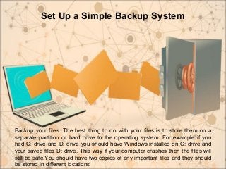 Set Up a Simple Backup System
Backup your files. The best thing to do with your files is to store them on a
separate partition or hard drive to the operating system. For example if you
had C: drive and D: drive you should have Windows installed on C: drive and
your saved files D: drive. This way if your computer crashes then the files will
still be safe.You should have two copies of any important files and they should
be stored in different locations
 