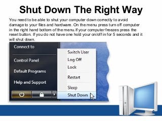 Shut Down The Right Way
You need to be able to shut your computer down correctly to avoid
damage to your files and hardware. On the menu press turn off computer
in the right hand bottom of the menu.If your computer freezes press the
reset button. If you do not have one hold your on/off in for 5 seconds and it
will shut down.
 
