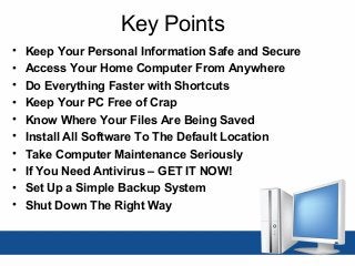 Key Points
• Keep Your Personal Information Safe and Secure
• Access Your Home Computer From Anywhere
• Do Everything Faster with Shortcuts
• Keep Your PC Free of Crap
• Know Where Your Files Are Being Saved
• Install All Software To The Default Location
• Take Computer Maintenance Seriously
• If You Need Antivirus – GET IT NOW!
• Set Up a Simple Backup System
• Shut Down The Right Way
 