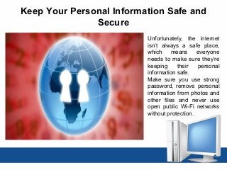 Keep Your Personal Information Safe and
Secure
Unfortunately, the internet
isn’t always a safe place,
which means everyone
needs to make sure they’re
keeping their personal
information safe.
Make sure you use strong
password, remove personal
information from photos and
other files and never use
open public Wi-Fi networks
without protection.
 