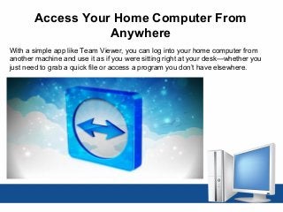 Access Your Home Computer From
Anywhere
With a simple app like Team Viewer, you can log into your home computer from
another machine and use it as if you were sitting right at your desk—whether you
just need to grab a quick file or access a program you don’t have elsewhere.
 